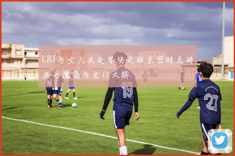 LBJ与女儿共赴客场之旅亲密时光游历恶魔岛与金门大桥