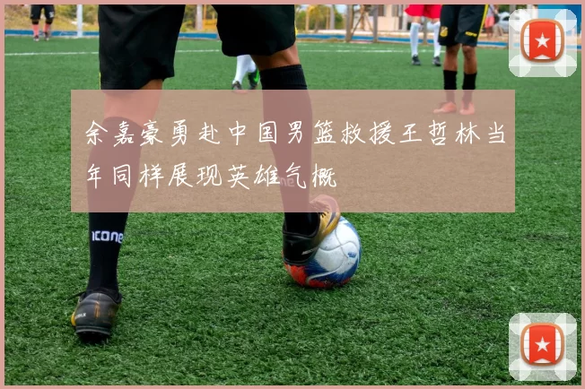 余嘉豪勇赴中国男篮救援王哲林当年同样展现英雄气概