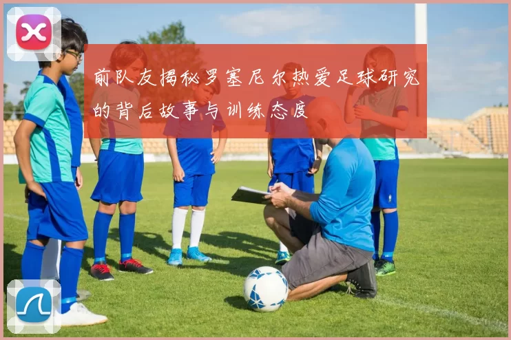 前队友揭秘罗塞尼尔热爱足球研究的背后故事与训练态度