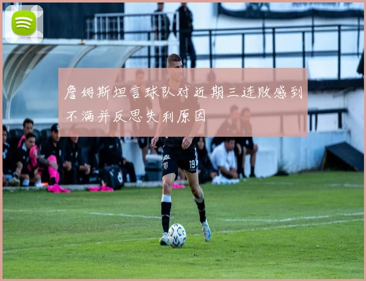 詹姆斯坦言球队对近期三连败感到不满并反思失利原因