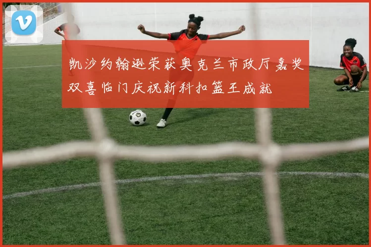 凯沙约翰逊荣获奥克兰市政厅嘉奖双喜临门庆祝新科扣篮王成就