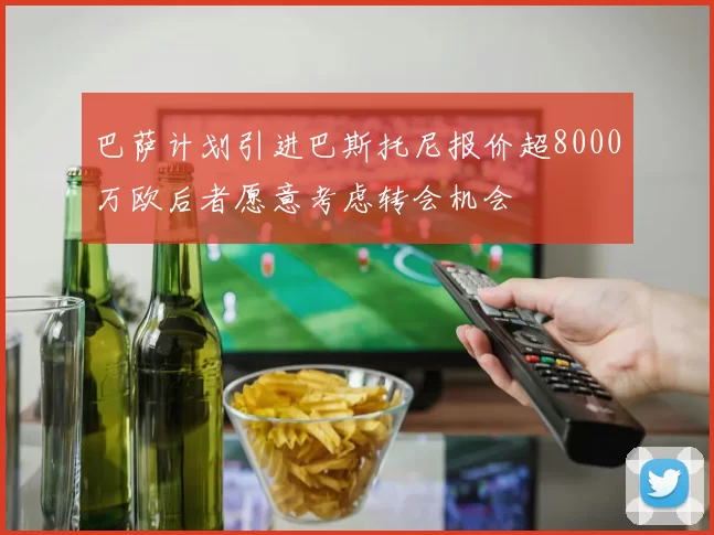 巴萨计划引进巴斯托尼报价超8000万欧后者愿意考虑转会机会