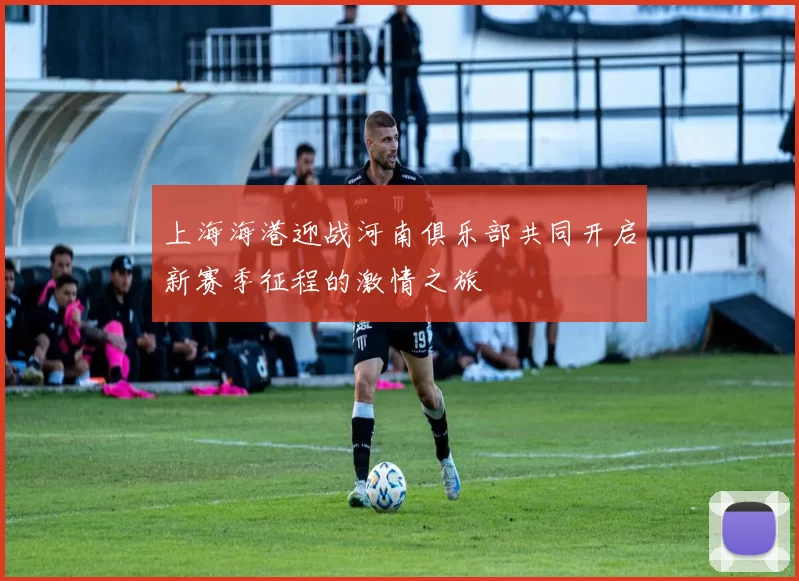 上海海港迎战河南俱乐部共同开启新赛季征程的激情之旅