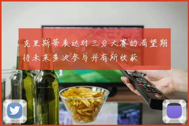 克里斯蒂表达对三分大赛的渴望期待未来多次参与并有所收获