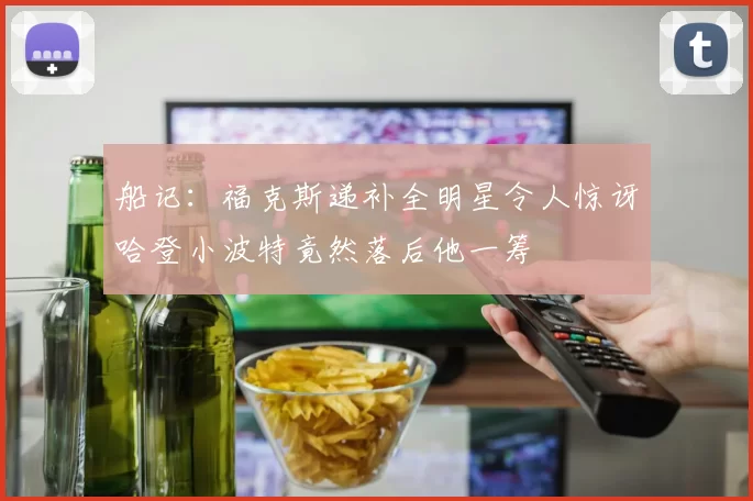 船记：福克斯递补全明星令人惊讶哈登小波特竟然落后他一筹
