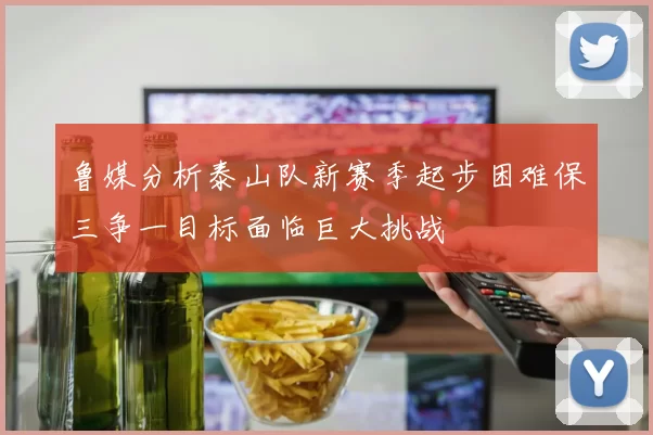 鲁媒分析泰山队新赛季起步困难保三争一目标面临巨大挑战