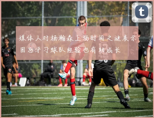 媒体人对杨瀚森上场时间之谜表示困惑学习球队经验也有助成长