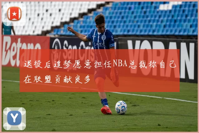 退役后追梦愿意担任NBA总裁称自己在联盟贡献良多