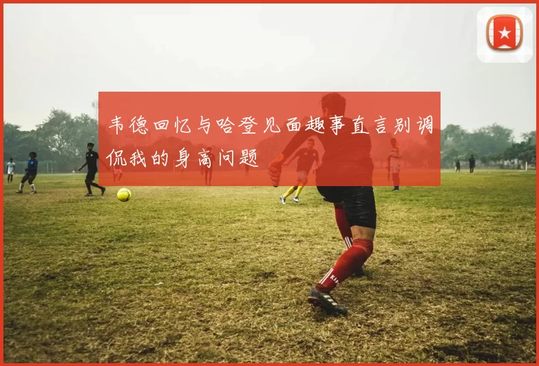 韦德回忆与哈登见面趣事直言别调侃我的身高问题