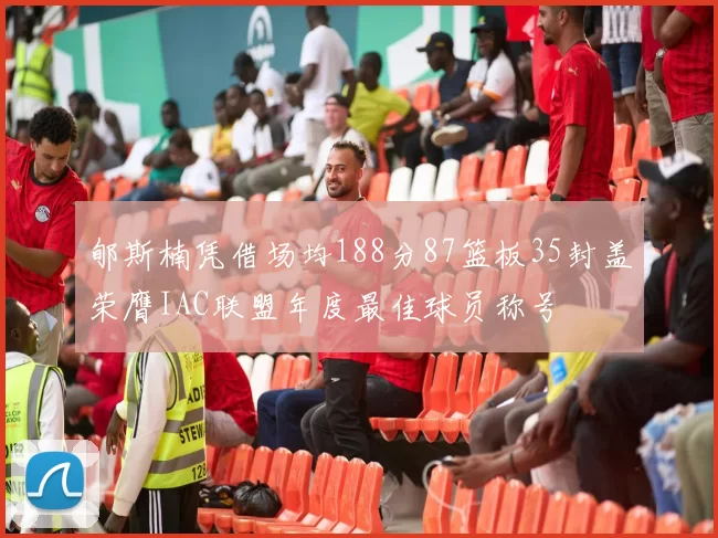 郇斯楠凭借场均188分87篮板35封盖荣膺IAC联盟年度最佳球员称号