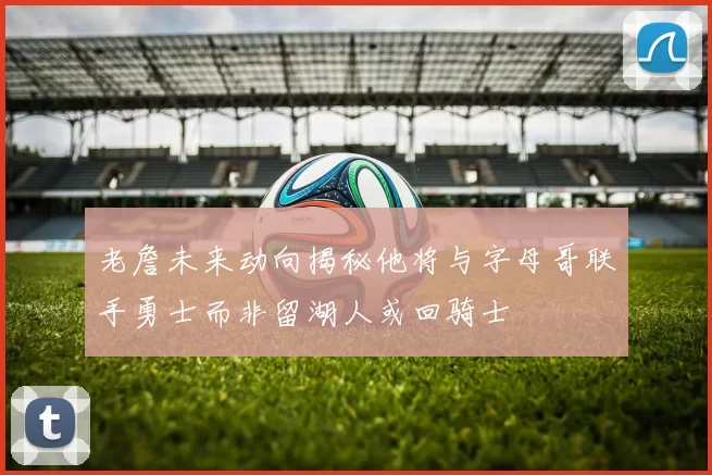 老詹未来动向揭秘他将与字母哥联手勇士而非留湖人或回骑士