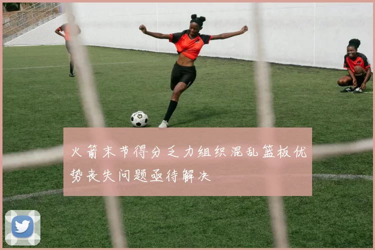 火箭末节得分乏力组织混乱篮板优势丧失问题亟待解决