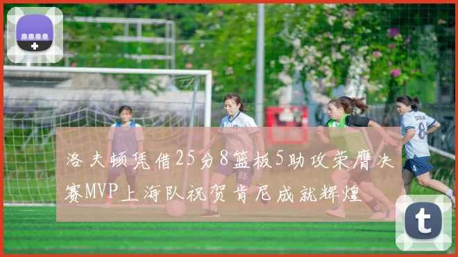 洛夫顿凭借25分8篮板5助攻荣膺决赛MVP上海队祝贺肯尼成就辉煌