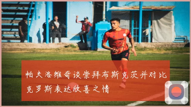 帕夫洛维奇谈崇拜布斯克茨并对比克罗斯表达欣喜之情