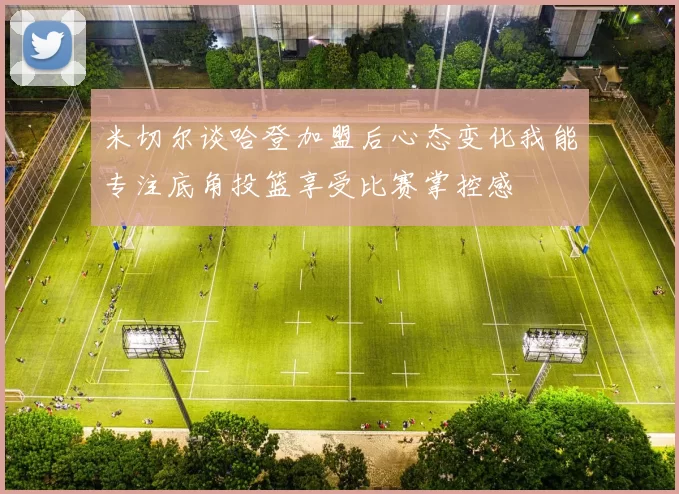 米切尔谈哈登加盟后心态变化我能专注底角投篮享受比赛掌控感