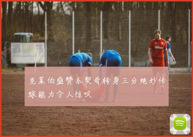 克莱伯盛赞东契奇转身三分绝妙传球能力令人惊叹