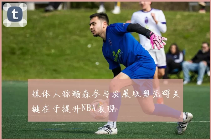 媒体人称瀚森参与发展联盟无碍关键在于提升NBA表现