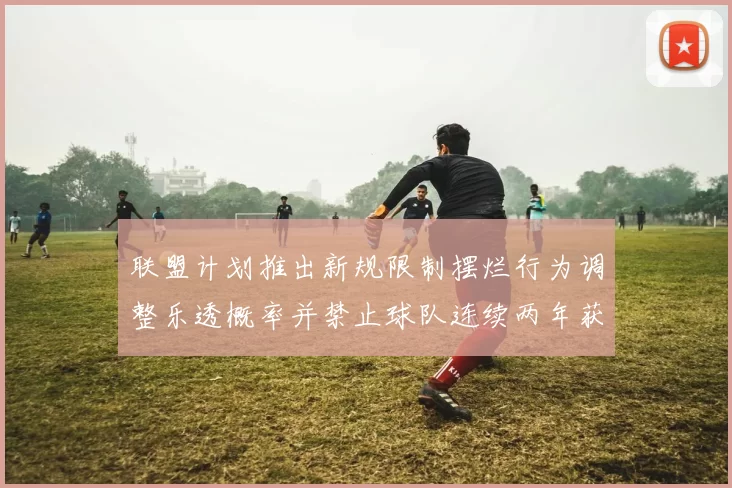 联盟计划推出新规限制摆烂行为调整乐透概率并禁止球队连续两年获得前四选秀权