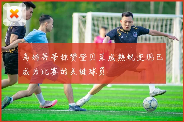乌姆蒂蒂称赞登贝莱成熟蜕变现已成为比赛的关键球员