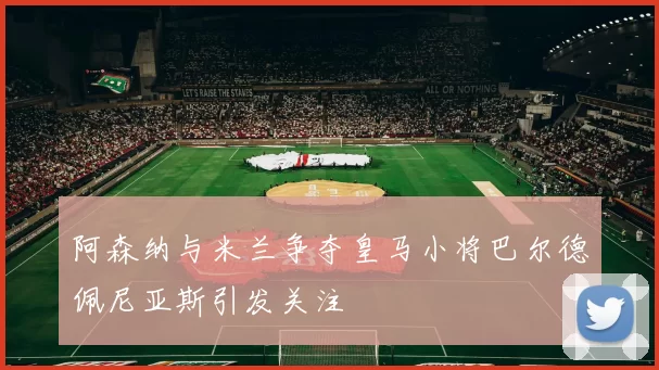 阿森纳与米兰争夺皇马小将巴尔德佩尼亚斯引发关注